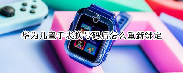 华为儿童手表换号码后怎么重新绑定 华为儿童手表绑定的手机换了怎么弄