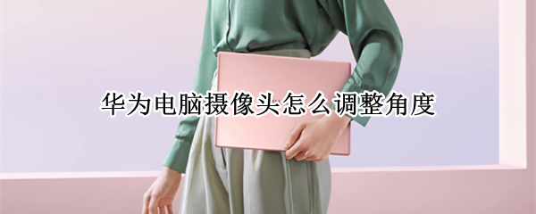 华为电脑摄像头怎么调整角度（华为笔记本摄像头尴尬如何解决）