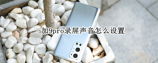 一加9pro录屏声音怎么设置 一加9pro如何录屏