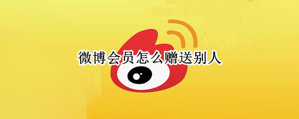 微博会员怎么赠送别人（微博如何赠送会员给别人）