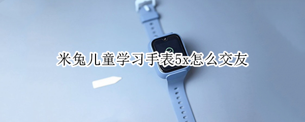 米兔儿童学习手表5x怎么交友 米兔儿童手表5x测评