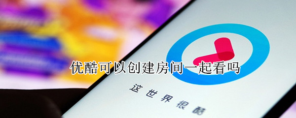 优酷可以创建房间一起看吗 优酷可以创建房间一起看吗电脑