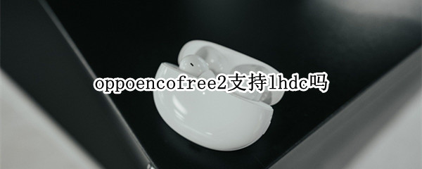 oppoencofree2支持lhdc吗 oppo enco free2和oppo enco x