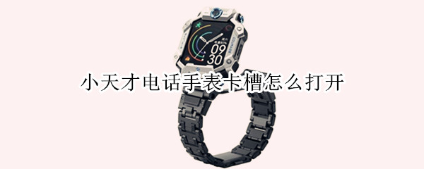 小天才电话手表卡槽怎么打开 小天才电话手表卡槽怎么打开z5