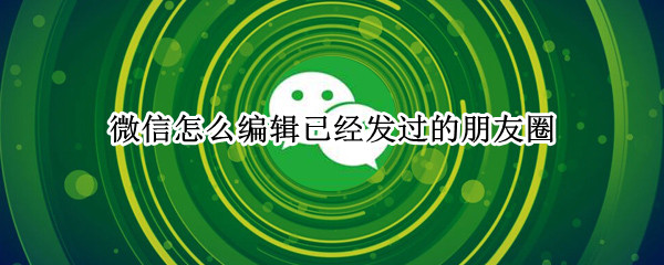 微信怎么编辑已经发过的朋友圈 微信怎么编辑已经发过的朋友圈查看范围