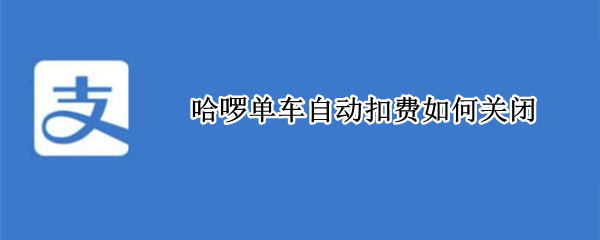 哈啰单车自动扣费如何关闭（怎么关闭哈啰单车自动扣费）