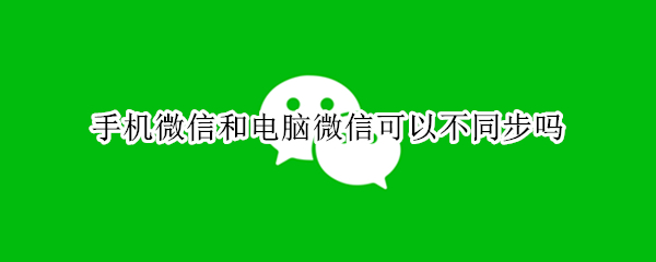 手机微信和电脑微信可以不同步吗 手机微信和电脑微信可以不同步吗怎么弄