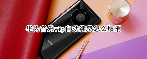 华为音乐vip自动续费怎么取消 华为音乐怎么取消会员续费