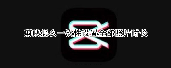 剪映怎么一次性设置全部照片时长（剪映如何一次性调整所有照片时长）