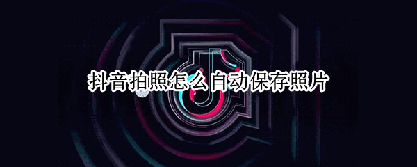 抖音拍照怎么自动保存照片（抖音拍照怎么自动保存照片到相册）