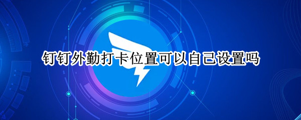 钉钉外勤打卡位置可以自己设置吗（钉钉上外勤打卡位置可以自己改吗?）