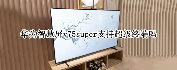华为智慧屏v75super支持超级终端吗 华为智慧屏V75super