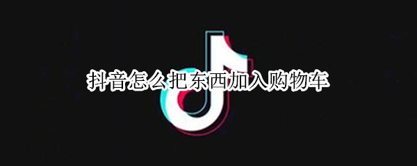 抖音怎么把东西加入购物车（抖音怎么东西加入购物车里）