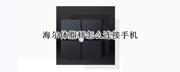 海尔体脂秤怎么连接手机（海尔体脂秤怎么连接手机使用）