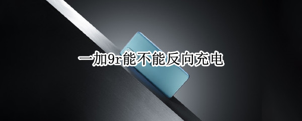 一加9r能不能反向充电（一加9r能反向充电吗）