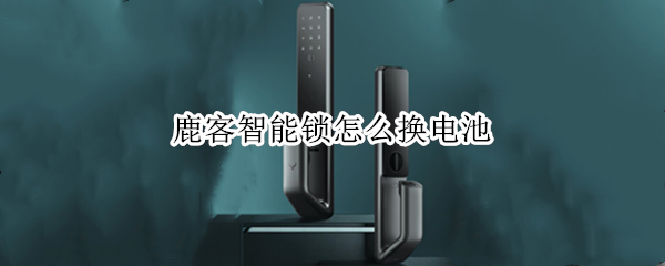 鹿客智能锁怎么换电池 鹿客智能锁换电池老提示电量不足