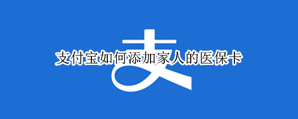 支付宝如何添加家人的医保卡（支付宝如何添加家人的医保卡证件上的名称填什么）