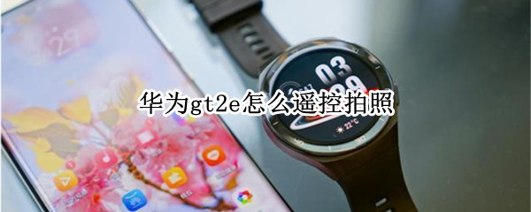 华为gt2e怎么遥控拍照 华为gt2e怎么遥控拍照教程