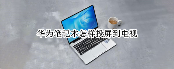 华为笔记本怎样投屏到电视 华为笔记本怎样投屏到电视上面