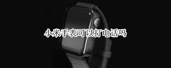小米手表可以打电话吗 小米手表可以打电话吗
