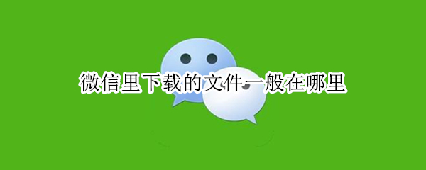 微信里下载的文件一般在哪里（微信下载下来的文件在哪）