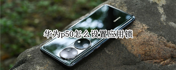华为p50怎么设置应用锁 华为p50怎么设置应用锁屏密码