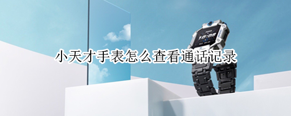 小天才手表怎么查看通话记录 如何查看小天才手表的通话记录