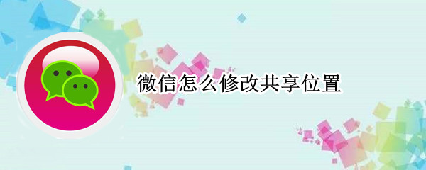 微信怎么修改共享位置 微信实时共享位置可以修改吗