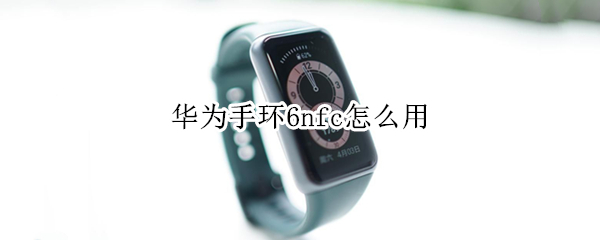 华为手环6nfc怎么用 华为手环6nfc怎么用门禁卡开门的时候需要手机打开吗