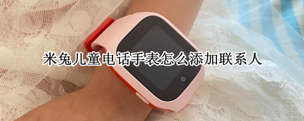 米兔儿童电话手表怎么添加联系人 米兔儿童手表怎么加电话号码