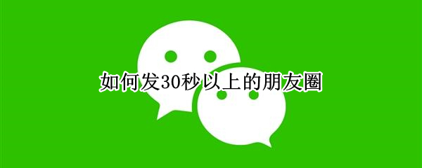 如何发30秒以上的朋友圈（如何发30秒以上的朋友圈除了视频号）