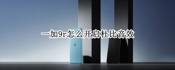 一加9r怎么开启杜比音效 一加9有杜比音效吗