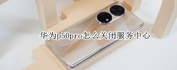 华为p50pro怎么关闭服务中心（华为p50pro怎么关闭服务中心功能）