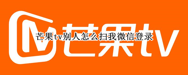 芒果tv别人怎么扫我微信登录 芒果tv怎么用别人的微信号登录