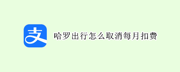 哈喽出行怎么取消每月扣费（怎样取消哈啰出行自动扣费）