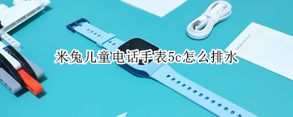 米兔儿童电话手表5c怎么排水 小米米兔儿童电话手表5c怎么打电话