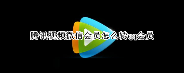 腾讯视频微信会员怎么转qq会员 腾讯视频微信会员转qq会员只能转一次