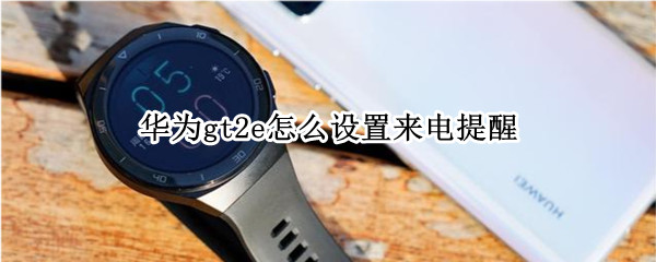 华为gt2e怎么设置来电提醒 华为手表gt2e怎么设置来电提醒