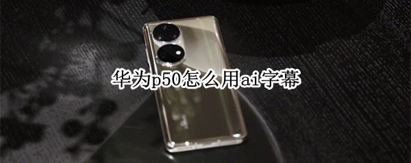 华为p50怎么用ai字幕（华为p40有ai字幕功能吗）