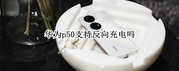 华为p50支持反向充电吗 华为p50pro支持无线反充吗