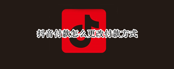 抖音付款怎么更改付款方式 抖音付款怎么更改付款方式支付宝