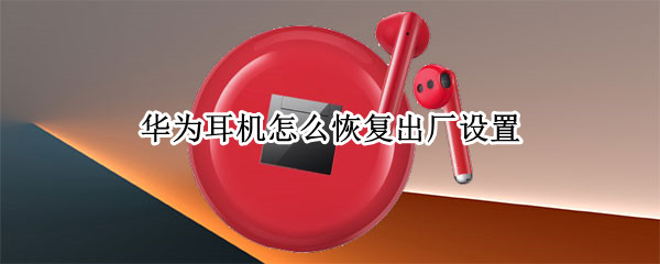 华为耳机怎么恢复出厂设置（华为耳机怎么恢复出厂设置后怎么连接）