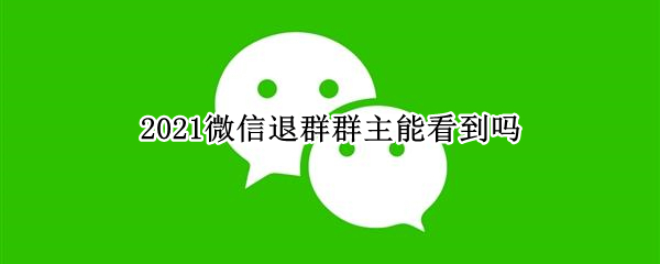 2021微信退群群主能看到吗 2021微信群主退群别人能看到吗