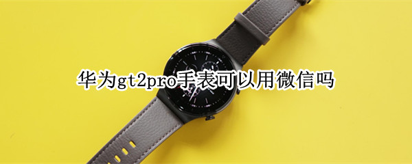 华为gt2pro手表可以用微信吗 华为手表gt2pro能用微信吗