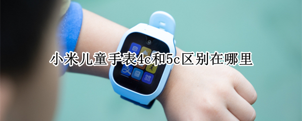 小米儿童手表4c和5c区别在哪里 小米手表4c和5c有什么区别哪个好
