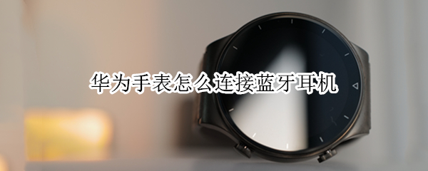 华为手表怎么连接蓝牙耳机 华为手表怎么连接蓝牙耳机?