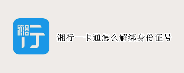 湘行一卡通怎么解绑身份证号 湘行一卡通怎么解绑身份证号码