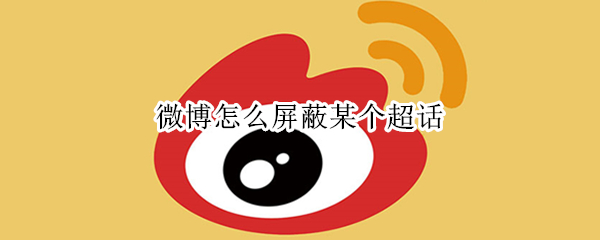 微博怎么屏蔽某个超话（微博怎么屏蔽某个超话的人）
