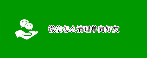 微信怎么清理单向好友（微信怎么清理单向好友并且让好友不知道）