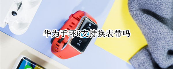 华为手环6支持换表带吗 华为手环6能换表带吗
